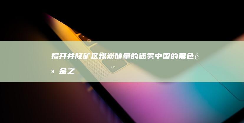 揭开井陉矿区煤炭储量的迷雾：中国的黑色黄金之源 (揭开井陉矿区的秘密)