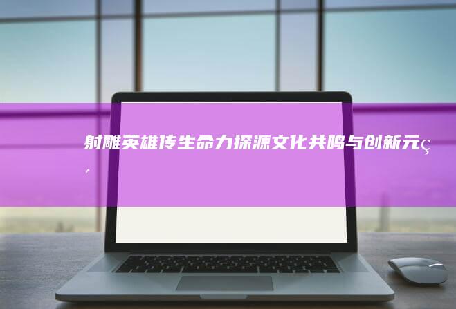 《射雕英雄传》生命力探源：文化共鸣与创新元素的融合之道